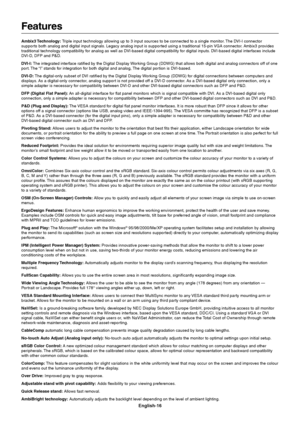 Page 18English-16
Features
Ambix3 Technology: Triple input technology allowing up to 3 input sources to be connected to a single monitor. The DVI-I connector
supports both analog and digital input signals. Legacy analog input is supported using a traditional 15-pin VGA connector. Ambix3 provides
traditional technology compatibility for analog as well as DVI-based digital compatibility for digital inputs. DVI-based digital interfaces include
DVI-D, DFP and P&D.
DVI-I: The integrated interface ratified by the...