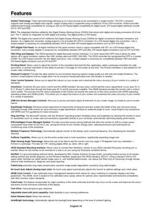 Page 18English-16
Features
Ambix3 Technology: Triple input technology allowing up to 3 input sources to be connected to a single monitor. The DVI-I connector
supports both analog and digital input signals. Legacy analog input is supported using a traditional 15-pin VGA connector. Ambix3 provides
traditional technology compatibility for analog as well as DVI-based digital compatibility for digital inputs. DVI-based digital interfaces include
DVI-D, DFP and P&D.
DVI-I: The integrated interface ratified by the...