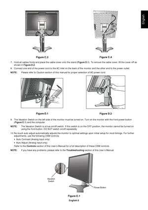 Page 7English
English-5
Figure E.1
Vacation
Switch
Power Button
Figure C.3
Figure D.1
Figure D.2Figure C.4
7. Hold all cables firmly and place the cable cover onto the stand (Figure D.1). To remove the cable cover, lift the cover off as
shown in Figure D.2.
8. Connect one end of the power cord to the AC inlet on the back of the monitor and the other end to the power outlet.
NOTE:Please refer to Caution section of this manual for proper selection of AC power cord.
9. The Vacation Switch on the left side of the...