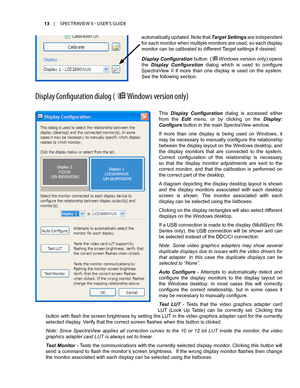 Page 1313	 |	SPECTRAVIEW	II 	- 	USER’S 	GUIDE
This Display  Configuration  dialog  is  accessed  either 
from  the Edit  menu,  or  by  clicking  on  the Display: 
Configure button in the main SpectraView window.
If  more  than  one  display  is  being  used  on  Windows,  it 
may be necessary to manually configure the relationship 
between the display layout on the Windows desktop, and 
the  display  monitors  that  are  connected  to  the  system. 
Correct  configuration  of  this  relationship  is  necessary...