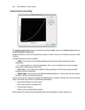 Page 1818	 |	SPECTRAVIEW	II 	- 	USER’S 	GUIDE
Cust\fm Gamma Curve dial\fg
The Custom Gamma Curve dialog is accessed by clicking the Edit.. button in the Gamma Curve section of 
the Edit Calibration Target dialog.
Advanced response curves can be selected from presets or custom curves can be created by importing a table 
of values.
The following preset curves are available:
•	sRGB - A curve based on the sRGB specification that includes the offset, transition and slope 
components.
•	L* - A curve based on L* in...