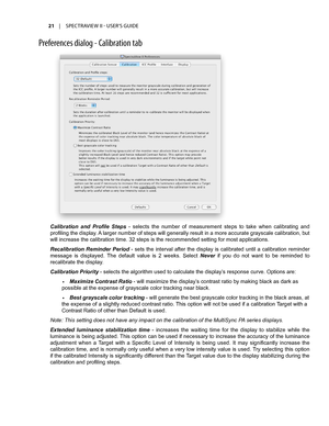 Page 21Calibration  and  Profile  Steps -  selects  the  number  of  measurement  steps  to  take  when  calibrating  and 
profiling the display. A larger number of steps will generally result in a more accurate grayscale calibration, but 
will increase the calibration time. 32 steps is the recommended setting for most applications. 
Recalibration  Reminder  Period  -  sets  the  interval  after  the  display  is  calibrated  until  a  calibration  reminder 
message  is  displayed.  The  default  value  is  2...