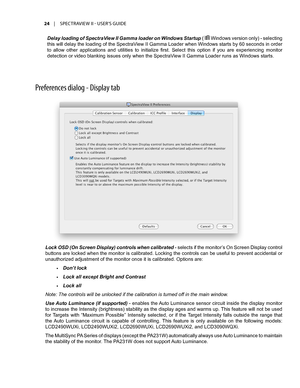 Page 24Preferences dial\fg - Display tab
Lock OSD (On Screen Display) controls when calibrated - selects if the monitor’s On Screen Display control 
buttons are locked when the monitor is calibrated. Locking the controls can be useful to prevent accidental or 
unauthorized adjustment of the monitor once it is calibrated. Options are:
•	Don’t lock 
•	Lock all except Bright and Contrast
•	Lock all
Note: The controls will be unlocked if the calibration is turned off in the main window. 
Use Auto Luminance (if...