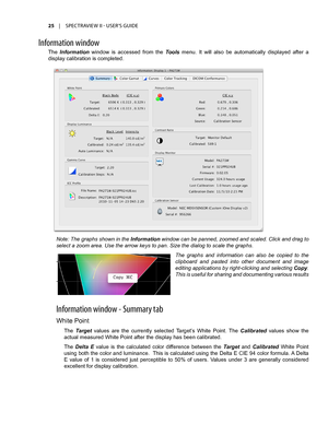 Page 2525	 |	SPECTRAVIEW	II 	- 	USER’S 	GUIDE
The Information  window  is  accessed  from  the Tools  menu.  It  will  also  be  automatically  displayed  after  a 
display calibration is completed. 
Inf\frmati\fn \bind\f\b
Note: The graphs shown in the Information window can be panned, zoomed and scaled. Click and drag to 
select a zoom area. Use the arrow keys to pan. Size the dialog to scale the graphs. 
The  graphs  and  information  can  also  be  copied  to  the 
clipboard  and  pasted  into  other...