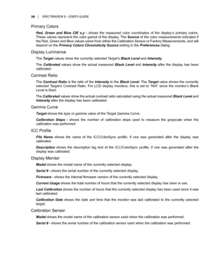 Page 2626	 |	SPECTRAVIEW	II 	- 	USER’S 	GUIDE
Primary Colors
Red,  Green  and  Blue  CIE  x,y  - shows  the  measured  color  coordinates  of  the  display’s  primary  colors. 
These values represent the color gamut of the display. The Source of the color measurements indicates if 
the Red, Green and Blue values came from either the Calibration Sensor or Factory Measurements, and will 
depend on the Primary Colors Chromaticity Source setting in the Preferences dialog.
Display Luminance
The Target values show...