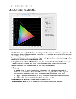 Page 2727	 |	SPECTRAVIEW	II 	- 	USER’S 	GUIDE
Inf\frmati\fn \bind\f\b - C\fl\fr Gamut tab
The  Color  Gamut  tab  graphically  illustrates  the  color  gamut  of  the  display  for  comparison  purposes  as  a  2D 
representation of the 3D color gamut volume. The display’s color gamut can be compared to the color gamut 
of several popular color spaces.
The  source  of  the  color  measurements  for  the  display’s  color  gamut  will  depend  on  the Primary  Colors 
Chromaticity Source setting in the...