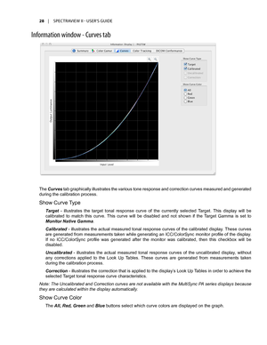 Page 2828	 |	SPECTRAVIEW	II 	- 	USER’S 	GUIDE
Inf\frmati\fn \bind\f\b - Curves tab
The Curves tab graphically illustrates the various tone response and correction curves measured and generated 
during the calibration process. 
Show Curve Type 
Target  -  illustrates  the  target  tonal  response  curve  of  the  currently  selected  Target.  This  display  will  be 
calibrated  to  match  this  curve.  This  curve  will  be  disabled  and  not  shown  if  the  Target  Gamma  is  set  to 
Monitor Native Gamma....