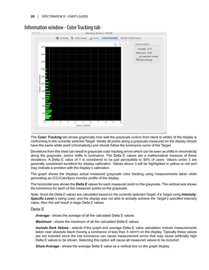 Page 2929	 |	SPECTRAVIEW	II 	- 	USER’S 	GUIDE
Inf\frmati\fn \bind\f\b - C\fl\fr Tracking tab
The Color Tracking tab shows graphically how well the grayscale (colors from black to white) of the display is 
conforming to the currently selected Target. Ideally all points along a grayscale measured on the display should 
have the same white point (chromaticity) and should follow the luminance curve of the  Target.
Deviations from this ideal can result in grayscale color tracking errors which can be seen as shifts...