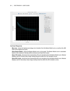 Page 3131	 |	SPECTRAVIEW	II 	- 	USER’S 	GUIDE
Contrast Response
Max error - shows the highest percentage error deviation from the Barten Model curve, as well as the JND 
Index of the highest error point. 
Show Barten Model - shows the Barten Model curve on the graph. The Barten Model curve is calculated 
based on the measured Intensity (white luminance) and black level values.
Show 10% Limits - shows two lines representing 10% error deviations from the Barten Model curve. Medical 
displays used for Primary...