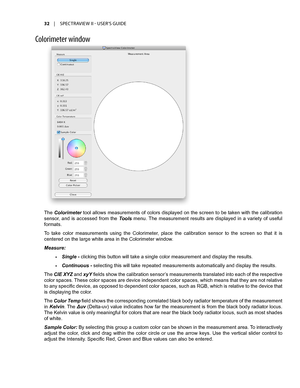 Page 3232	 |	SPECTRAVIEW	II 	- 	USER’S 	GUIDE
C\fl\frimeter \bind\f\b
The Colorimeter tool allows measurements of colors displayed on the screen to be taken with the calibration 
sensor,  and  is  accessed  from  the Tools  menu. The  measurement  results  are  displayed  in  a  variety  of  useful 
formats. 
To  take  color  measurements  using  the  Colorimeter,  place  the  calibration  sensor  to  the  screen  so  that  it  is 
centered on the large white area in the Colorimeter window.
Measure: 
•	Single -...