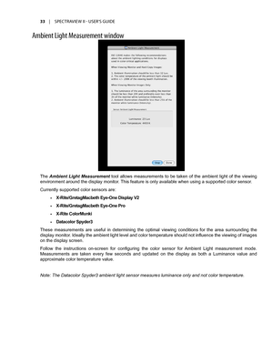 Page 3333	 |	SPECTRAVIEW	II 	- 	USER’S 	GUIDE
Ambient Light Measurement \bind\f\b
The Ambient  Light  Measurement  tool  allows  measurements  to  be  taken  of  the  ambient  light  of  the  viewing 
environment around the display monitor. This feature is only available when using a supported color sensor. 
Currently supported color sensors are:
•	X-Rite/GretagMacbeth Eye-One Display V2
•	X-Rite/GretagMacbeth Eye-One Pro 
•	X-Rite ColorMunki
•	Datacolor Spyder3
These  measurements  are  useful  in  determining...