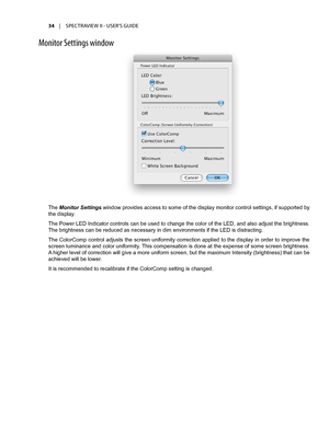 Page 3434	 |	SPECTRAVIEW	II 	- 	USER’S 	GUIDE
M\fnit\fr Settings \bind\f\b
The Monitor Settings window provides access to some of the display monitor control settings, if supported by 
the display.
The Power LED Indicator controls can be used to change the color of the LED, and also adjust the brightness. 
The brightness can be reduced as necessary in dim environments if the LED is distracting.
The ColorComp control adjusts the screen uniformity correction applied to the display in order to improve the 
screen...