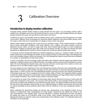 Page 3636	 |	SPECTRAVIEW	II 	- 	USER’S 	GUIDE
3	
Calibra\fion	Overview
Introduction to displa\f monitor calibration
Computer  display  monitors  display  images  by  giving  off  light  from  the  screen.  On  LCD  display  monitors,  light  is 
emitted  from  a  backlight  source  such  as  fluorescent  lamps  or  array  of  LEDs  (Light  Emitting  Diodes)  and  passes 
through individual red, green and blue filters for each pixel on the screen.
Combining red, green, and blue light, known as additive primary...