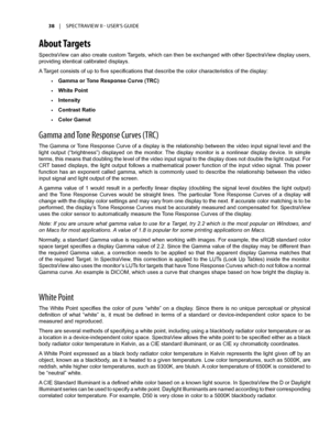 Page 3838	 |	SPECTRAVIEW	II 	- 	USER’S 	GUIDE
About Targets
SpectraView can also create custom Targets, which can then be exchanged with other SpectraView display users, 
providing identical calibrated displays.
A Target consists of up to five specifications that describe the color characteristics of the display:
•	Gamma or Tone Response Curve (TRC)
•	White Point
•	Intensity
•	Contrast Ratio 
•	Color Gamut
Gamma and T\fne Resp\fnse Curves (TRC)
The Gamma or Tone Response Curve of a display is the relationship...