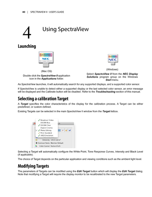 Page 4040	 |	SPECTRAVIEW	II 	- 	USER’S 	GUIDE
Launching
As SpectraView launches, it will automatically search for any supported displays, and a supported color sensor.
If  SpectraView  is  unable  to  detect  either  a  supported  display  or  the  last  selected  color  sensor,  an  error  message 
will be displayed and the Calibrate button will be disabled. Refer to the Troubleshooting section of this manual.
Selecting a calibration Target
A Target  specifies  the  color  characteristics  of  the  display...