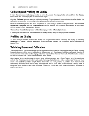 Page 4141	 |	SPECTRAVIEW	II 	- 	USER’S 	GUIDE
Calibrating and Profiling the Displa\f
If  more  than  one  supported  display  monitor  is  connected,  select  the  display  to  be  calibrated  from  the Display 
listbox. Note that each display has an independent Target.
Click  the Calibrate  button  to  start  the  calibration  process.  The  software  will  provide  instructions  for  placing  the 
calibration sensor on the screen and provide updates as the calibration progresses.
Once  the  calibration...