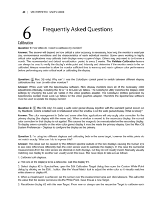 Page 4343	 |	SPECTRAVIEW	II 	- 	USER’S 	GUIDE
Calibrati\fn
Question 1: How often do I need to calibrate my monitor?
Answer: The answer will depend on how critical a color accuracy is necessary, how long the monitor is used per 
day,  environmental  conditions  and  the  characteristics  of  each  individual  monitor.  Some  users  working  in  highly 
critical color applications may calibrate their displays every couple of days. Others may only need to do it once a 
month.  The  recommended  and  default...