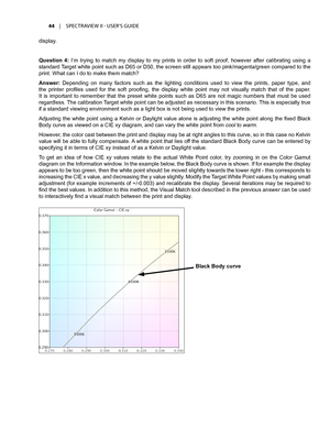 Page 4444	 |	SPECTRAVIEW	II 	- 	USER’S 	GUIDE
display.
Question  4:  I’m  trying  to  match  my  display  to  my  prints  in  order  to  soft  proof,  however  after  calibrating  using  a 
standard Target white point such as D65 or D50, the screen still appears too pink/magenta/green compared to the 
print. What can I do to make them match?
Answer:  Depending  on  many  factors  such  as  the  lighting  conditions  used  to  view  the  prints,  paper  type,  and 
the  printer  profiles  used  for  the  soft...