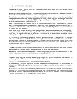 Page 4545	 |	SPECTRAVIEW	II 	- 	USER’S 	GUIDE
Question  5:  Each  time  I  calibrate  my  monitor  I  receive  a  different  Delta-E  result.  Should  I  recalibrate  again  if  I 
receive a value that is high?
Answer: For Delta-E values of less than 2 there is almost certainly no need to recalibrate. For values higher than 3 
it is important to understand what the cause is, and if it is significant. 
The  calibration  and  adjustment  process  has  inherent  variability  due  to  many  factors  such  as  the...