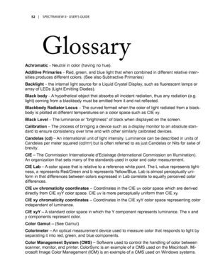 Page 5252	 |	SPECTRAVIEW	II 	- 	USER’S 	GUIDE
Glossary
Achromatic – Neutral in color (having no hue).
Additive Primaries – Red, green, and blue light that when combined in different relative inten-
sities produces different colors. (See also Subtractive Primaries)
Backlight – the internal light source for a Liquid Crystal Display, such as fluorescent lamps or 
array of LEDs (Light Emitting Diodes).
Black body – A hypothetical object that absorbs all incident radiation, thus any radiation (e.g. 
light) coming...