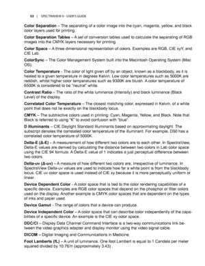 Page 5353	 |	SPECTRAVIEW	II 	- 	USER’S 	GUIDE
Color Separation – The separating of a color image into the cyan, magenta, yellow, and black 
color layers used for printing.
Color Separation Tables – A set of conversion tables used to calculate the separating of RGB 
images into the CMYK layers necessary for printing.
Color Space – A three dimensional representation of colors. Examples are RGB, CIE xyY, and 
CIE Lab.
ColorSync – The Color Management System built into the Macintosh Operating System (Mac 
OS)....