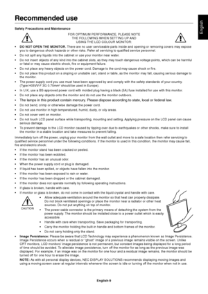 Page 11English
English-9
Recommended use
Safety Precautions and Maintenance
FOR OPTIMUM PERFORMANCE, PLEASE NOTE
THE FOLLOWING WHEN SETTING UP AND
USING THE LCD COLOUR MONITOR:
•DO NOT OPEN THE MONITOR. There are no user serviceable parts inside and opening or removing covers may expose
you to dangerous shock hazards or other risks. Refer all servicing to qualified service personnel.
•Do not spill any liquids into the cabinet or use your monitor near water.
•Do not insert objects of any kind into the cabinet...