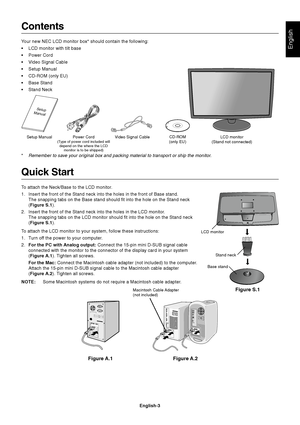 Page 5English
English-3
Contents
Your new NEC LCD monitor box* should contain the following:
•LCD monitor with tilt base
•Power Cord
•Video Signal Cable
•Setup Manual
•CD-ROM (only EU)
•Base Stand
•Stand Neck
Quick Start
To attach the Neck/Base to the LCD monitor.
1. Insert the front of the Stand neck into the holes in the front of Base stand.
The snapping tabs on the Base stand should fit into the hole on the Stand neck
(Figure S.1).
2. Insert the front of the Stand neck into the holes in the LCD monitor.
The...