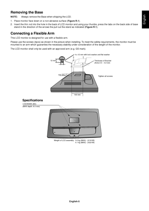 Page 7English
English-5
Removing the Base
NOTE:Always remove the Base when shipping the LCD.
1. Place monitor face down on a non-abrasive surface (Figure R.1).
2. Insert the thin rod into the hole in the back of LCD monitor and using your thumbs, press the tabs on the back side of base
stand in the direction of the arrows the pull out the stand as indicated (Figure R.1).
Connecting a Flexible Arm
This LCD monitor is designed for use with a flexible arm.
Please use the screws (4pcs) as shown in the picture when...