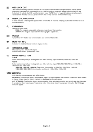 Page 10English-8
OSD LOCK OUT
This control completely locks out access to all OSD control functions without Brightness and Contrast. When
attempting to activate OSD controls while in the Lock Out mode, a screen will appear indicating the OSD are
locked out. To activate the OSD Lock Out function, press “AUTO”, then “+” key and hold down simultaneously.
To de-activate the OSD Lock Out, press “AUTO”, then “+” key and hold down simultaneously.
RESOLUTION NOTIFIER
If ON is selected, a message will appear on the...