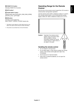 Page 13
English-11
English
Operating Range for the Remote
Control
Point the top of the remote control toward the LCD monitor’s
remote sensor during button operation.
Use the remote control within a distance of about 7 m (23 ft.)
from remote control sensor or at a horizontal and vertical
angle of within 30° within a distance of about 3.5 m (10 ft.).
Caution:Important, the remote control
system may not function when
direct sunlight or strong
illumination strikes the remote
control sensor or when there is
an...