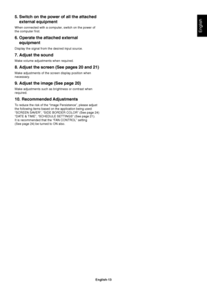 Page 15
English-13
English
5. Switch on the power of all the attachedexternal equipment
When connected with a computer, switch on the power of
the computer first.
6. Operate the attached externalequipment
Display the signal from the desired input source.
7. Adjust the sound
Make volume adjustments when required.
8. Adjust the screen (See pages 20 and 21)
Make adjustments of the screen display position when
necessary.
9. Adjust the image (See page 20)
Make adjustments such as brightness or contrast when...