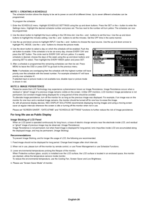 Page 28
English-26
NOTE 1: CREATING A SCHEDULE
The schedule function allows the display to be set to power on and off at different times. Up to seven different schedules can 
be
programmed.
To program the schedule:
1. Enter the SCHEDULE menu. Highlight SCHEDULE SETTINGS using the up and do\
wn buttons. Press the SET or the + button to enter th e
Settings menu. Highlight the desired schedule number and press set. The box next to the number will turn yellow. The schedule c an now
be programmed.
2. Use the down...