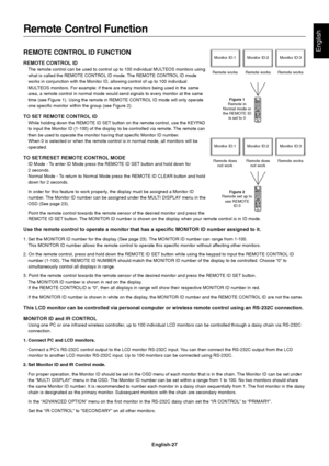 Page 29
English-27
EnglishREMOTE CONTROL ID FUNCTION
REMOTE CONTROL ID
The remote control can be used to control up to 100 individual MULTEOS monitors using
what is called the REMOTE CONTROL ID mode. The REMOTE CONTROL ID mode
works in conjunction with the Monitor ID, allowing control of up to 100 \
individual
MULTEOS monitors. For example: if there are many monitors being used in the\
 same
area, a remote control in normal mode would send signals to every monito\
r at the same
time (see Figure 1). Using the...