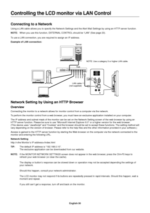 Page 32
English-30
Connecting to a Network
Using a LAN cable allows you to specify the Network Settings and the Alert Mail Settings by using an HTTP server function.
NOTE:When you use this function, EXTERNAL CONTROL should be “LAN” (See\
 page 23).
To use a LAN connection, you are required to assign an IP address.
Example of LAN connection:
Controlling the LCD monitor via LAN Control
Server
Hub NOTE: Use a category 5 or higher LAN cable.
LAN cable
(not supplied)
Network Setting by Using an HTTP Browser...