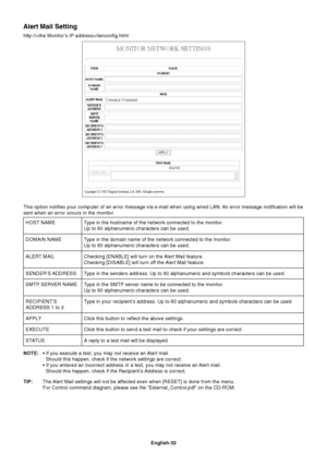 Page 34
English-32
Alert Mail Setting
http:///lanconfig.htmlType in the hostname of the network connected to the monitor.
Up to 60 alphanumeric characters can be used.
Type in the domain name of the network connected to the monitor.
Up to 60 alphanumeric characters can be used.
Checking [ENABLE] will turn on the Alert Mail feature.
Checking [DISABLE] will turn off the Alert Mail feature.
Type in the senders address. Up to 60 alphanumeric and symbols characters\
 can be used.
Type in the SMTP server name to be...