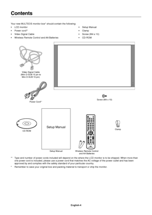 Page 6
English-4
Contents
Your new MULTEOS monitor box* should contain the following:
• LCD monitor
• Power cord*
1
• Video Signal Cable
• Wireless Remote Control and AA Batteries• Setup Manual
• Clamp
• Screw (M4 x 10)
• CD-ROM
*
1Type and number of power cords included will depend on the where the LCD \
monitor is to be shipped. When more than
one power cord is included, please use a power cord that matches the AC voltage of the power outlet and has been
approved by and complies with the safety standard of...