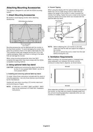 Page 8
English-6
Attaching Mounting Accessories
The display is designed for use with the VESA mounting
system.
1. Attach Mounting Accessories
Be careful to avoid tipping monitor when attaching
accessories.
Mounting accessories can be attached with the monitor in
the face down position. To avoid damaging the screen face,
place the protective sheet on the table underneath the LCD.
The protective sheet was wrapped around the LCD in the
original packaging. Make sure there is nothing on the table
that can damage...