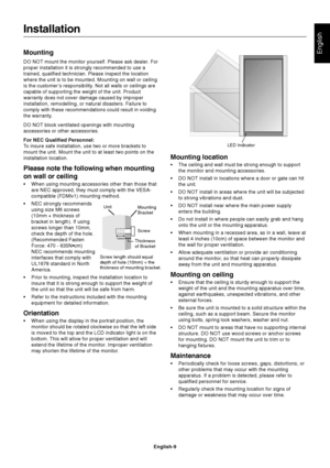 Page 11English-9
EnglishMounting
DO NOT mount the monitor yourself. Please ask dealer. For
proper installation it is strongly recommended to use a
trained, qualified technician. Please inspect the location
where the unit is to be mounted. Mounting on wall or ceiling
is the customer’s responsibility. Not all walls or ceilings are
capable of supporting the weight of the unit. Product
warranty does not cover damage caused by improper
installation, remodelling, or natural disasters. Failure to
comply with these...