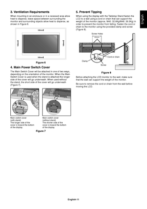 Page 13English-11
English
Figure 6
Figure 7Figure 8
Main switch cover
(with stand)
The longer side of the
cover is toward the bottom
of the display.Main switch cover
(without stand)
The shorter side of the
cover is toward the bottom
of the display.
Screw Holes
250mm
ScrewCord or chain
Clamp
3. Ventilation Requirements
When mounting in an enclosure or in a recessed area allow
heat to disperse, leave space between surrounding the
monitor and surrounding objects allow heat to disperse, as
shown in Figure 6.
4....