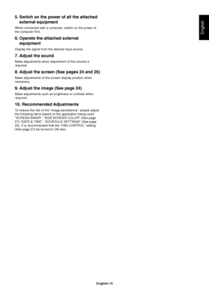 Page 15English-13
English
5. Switch on the power of all the attached
external equipment
When connected with a computer, switch on the power of
the computer first.
6. Operate the attached external
equipment
Display the signal from the desired input source.
7. Adjust the sound
Make adjustments when adjustment of the volume is
required.
8. Adjust the screen (See pages 24 and 25)
Make adjustments of the screen display position when
necessary.
9. Adjust the image (See page 24)
Make adjustments such as brightness or...