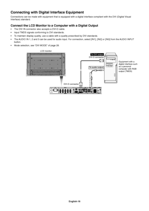 Page 18English-16
LCD monitor
Equipment with a
digital interface such
as a personal
computer with RGB
output (TMDS) DVI-D connector
DVI-D connector
To DVI output
To audio output
Connect the LCD Monitor to a Computer with a Digital Output
•The DVI IN connector also accepts a DVI-D cable.
•Input TMDS signals conforming to DVI standards.
•To maintain display quality, use a cable with a quality prescribed by DVI standards.
•The AUDIO IN 1, 2 and 3 can be used for audio input. For connection, select [IN1], [IN2] or...