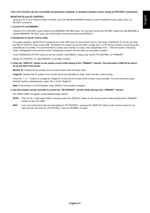 Page 33English-31
English
This LCD monitor can be controlled via personal computer or wireless remote control using an RS-232C connection.
MONITOR ID and IR CONTROL
Using one PC or one infrared wireless controller, up to 26 individual M40/M46 monitors can be controlled through a daisy chain via
RS-232C connection.
1. Connect PC and M40/M46.
Connect a PC’s RS-232C control output to the M40/M46’s RS-232C input. You can then connect the RS-232C output from the M40/M46 to
another M40/M46’s RS-232C input. Up to 26...