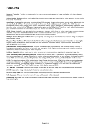 Page 36English-34
Features
Reduced Footprint: Provides the ideal solution for environments requiring superior image quality but with size and weight
limitations.
Colour Control Systems: Allows you to adjust the colours on your screen and customize the colour accuracy of your monitor
to a variety of standards.
OmniColor: Combines Six-axis colour control and the sRGB standard. Six-axis colour control permits colour adjustments via
six axes (R, G, B, C, M and Y) rather than through the three axes (R, G and B)...