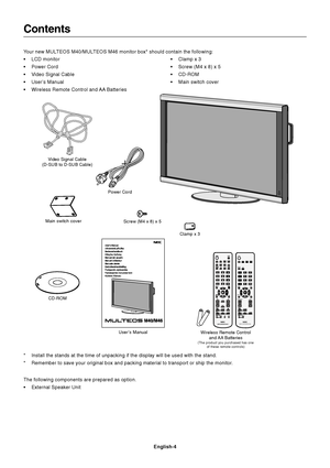 Page 6English-4
VGA RGB/HV OPTION
DISPLAYSIZE
1
4
7
VGARGB/HVOPTION
DISPLAYAA
SIZE
VGARGB/HVOPTION
1
74
Contents
Power Cord
User’s Manual Video Signal Cable
(D-SUB to D-SUB Cable)
Wireless Remote Control
and AA  Batteries
(The product you purchased has one
of these remote controls)
Clamp x 3
Your new MULTEOS M40/MULTEOS M46 monitor box* should contain the following:
•LCD monitor
•Power Cord
•Video Signal Cable
•User’s Manual
•Wireless Remote Control and AA Batteries•Clamp x 3
•Screw (M4 x 8) x 5
•CD-ROM
•Main...