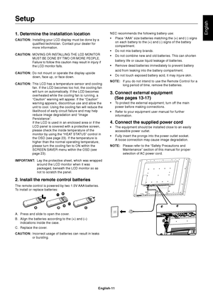 Page 13English-11
English1. Determine the installation location
CAUTION:Installing your LCD display must be done by a
qualified technician. Contact your dealer for
more information.
CAUTION:
MOVING OR INSTALLING THE LCD MONITOR
MUST BE DONE BY TWO OR MORE PEOPLE.
Failure to follow this caution may result in injury if
the LCD monitor falls.
CAUTION:Do not mount or operate the display upside
down, face up, or face down.
CAUTION:This LCD has a temperature sensor and cooling
fan. If the LCD becomes too hot, the...