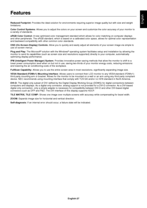 Page 29English-27
English
Features
Reduced Footprint: Provides the ideal solution for environments requiring superior image quality but with size and weight
limitations.
Color Control Systems: Allows you to adjust the colors on your screen and customize the color accuracy of your monitor to
a variety of standards.
sRGB Color Control: A new optimized color management standard which allows for color matching on computer displays
and other peripherals. The sRGB standard, which is based on a calibrated color space,...