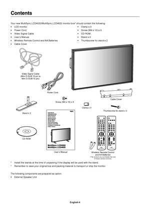 Page 6English-4
VGA RGB/HV OPTION
DISPLAY
AUTO
SET UP
TRANSPARENCY
SIZE1
4
7
+
VGARGB/HVOPTION
DISPLAYAA
AUTOSET UPTRANSPA R E NCY
SIZE
VGARGB/HVOPTION
147
+
P
Contents
Power Cord
User’s Manual Video Signal Cable
(Mini D-SUB 15 pin to
Mini D-SUB 15 pin)
Wireless Remote Control
and AA  Batteries
(The product you purchased has one
of these remote controls)
Clamp x 3
Your new MultiSync LCD4020/MultiSync LCD4620 monitor box* should contain the following:
•LCD monitor
•Power Cord
•Video Signal Cable
•User’s Manual...