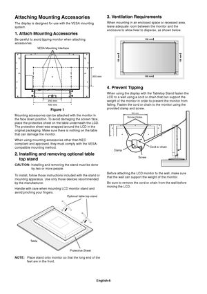Page 8English-6
Attaching Mounting Accessories
The display is designed for use with the VESA mounting
system.
1. Attach Mounting Accessories
Be careful to avoid tipping monitor when attaching
accessories.
Mounting accessories can be attached with the monitor in
the face down position. To avoid damaging the screen face,
place the protective sheet on the table underneath the LCD.
The protective sheet was wrapped around the LCD in the
original packaging. Make sure there is nothing on the table
that can damage the...