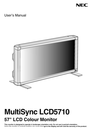 Page 1User’s Manual
MultiSync LCD5710
57 LCD Colour Monitor
This monitor is designed to operate in landscape orientation only. Do not use in portrait orientation.
Using the monitor in portrait position can cause damage to the display and will void the warranty of the product.
 