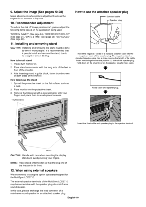 Page 12English-10
9. Adjust the image (See pages 20-28)
Make adjustments when picture adjustment such as the
brightness or contrast is required.
10. Recommended Adjustment
To reduce the risk of “image persistence”, please adjust the
following items based on the application being used.
“SCREEN SAVER” (See page 24), “SIDE BORDER COLOR”
(See page 24), “DATE & TIME” (See page 28), “SCHEDULE”
(See page 28).
11.Installing and removing stand
CAUTION:Installing and removing the stand must be done
by two or more people....